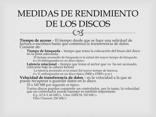 MEDIDAS DE RENDIMIENTO
       DE LOS DISCOS
                                       
 Tiempo de acceso – El tiempo desde que se hace una solicitud de
  lectura o escritura hasta que comienza la transferencia de datos.
  Consiste de:
    Tiempo de búsqueda – tiempo que toma la colocación del brazo del disco
     en la pista adecuada.
          El tiempo promedio de búsqueda es la mitad del mayor tiempo de búsqueda.
          4 a 10 milisegundos en un disco típico.
    Latencia rotacional – tiempo que toma al sector que va ha ser accesado,
     colocarse bajo la cabeza lectora
          La latencia promedio es la mitad del mayor tiempo de latencia.
          4 a 11 milisegundos en un disco típico (5400 a 15000 r.p.m.)
 Velocidad de transferencia de datos – es la velocidad a la que se
  puede recuperar o guardar datos en le disco.
    25 a 100 MB por segundo es típico.
    Varios discos pueden compartir un controlador, por lo tanto, la velocidad
     que un controlador puede manejar es también importante.
          E.g. ATA-5: 66 MB/s, Ultra 320SCSI: 320 MB/s
          Fiber Channel: 256 MB/s
 