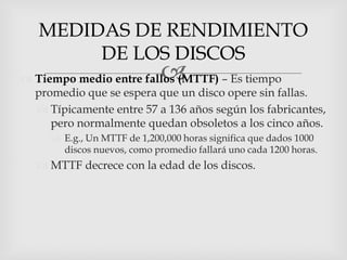 MEDIDAS DE RENDIMIENTO
        DE LOS DISCOS
                             
 Tiempo medio entre fallos (MTTF) – Es tiempo
  promedio que se espera que un disco opere sin fallas.
   Típicamente entre 57 a 136 años según los fabricantes,
     pero normalmente quedan obsoletos a los cinco años.
      E.g., Un MTTF de 1,200,000 horas significa que dados 1000
       discos nuevos, como promedio fallará uno cada 1200 horas.
   MTTF decrece con la edad de los discos.
 