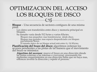 OPTIMIZACION DEL ACCESO
   LOS BLOQUES DE DISCO
                                  
 Bloque – Una secuencia de sectores contiguos de una misma
  pista.
    Los datos son transferidos entre disco y memoria principal en
     bloques.
    Su tamaño varía desde 512 bytes a varios Kbytes.
       Bloques mas pequeños: mas transferencias desde disco.
       Bloques mas grandes: mas espacio desperdiciado con bloques
        parcialmente llenos.
       El tamaño típico de un bloque actual está entre 4 y 16 Kbytes.
 Planificación del brazo del disco: algoritmos ordenan los
  accesos pendientes a las pistas de tal manera que el movimiento
  del brazo se minimice.
    Algoritmo del ascensor: mueve el brazo en una dirección (desde
     las pistas externas a las internas o viceversa), procesando los
     siguientes requerimientos en esa dirección hasta que no haya mas,
     entonces invertir la dirección y repetir el proceso.
 
