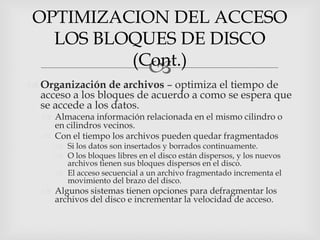 OPTIMIZACION DEL ACCESO
  LOS BLOQUES DE DISCO
         (Cont.)
           
 Organización de archivos – optimiza el tiempo de
  acceso a los bloques de acuerdo a como se espera que
  se accede a los datos.
   Almacena información relacionada en el mismo cilindro o
    en cilindros vecinos.
   Con el tiempo los archivos pueden quedar fragmentados
      Si los datos son insertados y borrados continuamente.
      O los bloques libres en el disco están dispersos, y los nuevos
       archivos tienen sus bloques dispersos en el disco.
      El acceso secuencial a un archivo fragmentado incrementa el
       movimiento del brazo del disco.
   Algunos sistemas tienen opciones para defragmentar los
    archivos del disco e incrementar la velocidad de acceso.
 