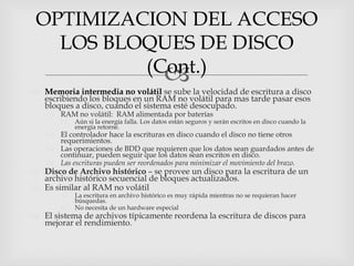OPTIMIZACION DEL ACCESO
   LOS BLOQUES DE DISCO
          (Cont.)
            
 Memoria intermedia no volátil se sube la velocidad de escritura a disco
  escribiendo los bloques en un RAM no volátil para mas tarde pasar esos
  bloques a disco, cuando el sistema esté desocupado.
     RAM no volátil: RAM alimentada por baterías
           Aún si la energía falla. Los datos están seguros y serán escritos en disco cuando la
            energía retorne.
     El controlador hace la escrituras en disco cuando el disco no tiene otros
      requerimientos.
     Las operaciones de BDD que requieren que los datos sean guardados antes de
      continuar, pueden seguir que los datos sean escritos en disco.
     Las escrituras pueden ser reordenados para minimizar el movimiento del brazo.
 Disco de Archivo histórico – se provee un disco para la escritura de un
  archivo histórico secuencial de bloques actualizados.
 Es similar al RAM no volátil
           La escritura en archivo histórico es muy rápida mientras no se requieran hacer
            búsquedas.
           No necesita de un hardware especial
 El sistema de archivos típicamente reordena la escritura de discos para
  mejorar el rendimiento.
 