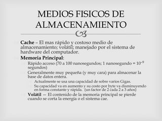MEDIOS FISICOS DE
          ALMACENAMIENTO
                               
 Cache – El mas rápido y costoso medio de
  almacenamiento; volátil; manejado por el sistema de
  hardware del computador.
 Memoria Principal:
    Rápido acceso (70 a 100 nanosegundos; 1 nanosegundo = 10–9
     segundos)
    Generalmente muy pequeña (y muy cara) para almacenar la
     base de datos entera.
       Actualmente se usa una capacidad de sobre varios Gigas.
       Su capacidad va en aumento y su costo por byte va disminuyendo
        en forma constante y rápida. (un factor de 2 cada 2 a 3 años)
    Volátil — El contenido de la memoria principal se pierde
     cuando se corta la energía o el sistema cae.
 