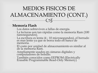 MEDIOS FISICOS DE
ALMACENAMIENTO (CONT.)
                          
 Memoria Flash
   Los datos sobreviven a fallas de energía.
   La lecturas son tan rápidas como la memoria Ram (100
    nanosegundos).
   La escritura es lenta (4 - 10 microsegundos), el borrado
    es mas lento ya que se borra todo en banco de
    memoria.
   El costo por unidad de almacenamiento es similar al
    de la memoria Ram.
   Ampliamente usados en cámaras digitales y
    computadores de bolsillo.
   También conocidos como EEPROM (Electrically
    Erasable Programmable Read-Only Memory)
 