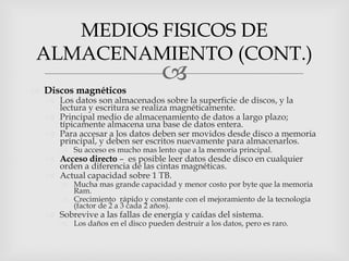 MEDIOS FISICOS DE
 ALMACENAMIENTO (CONT.)
                                   
 Discos magnéticos
    Los datos son almacenados sobre la superficie de discos, y la
     lectura y escritura se realiza magnéticamente.
    Principal medio de almacenamiento de datos a largo plazo;
     típicamente almacena una base de datos entera.
    Para accesar a los datos deben ser movidos desde disco a memoria
     principal, y deben ser escritos nuevamente para almacenarlos.
       Su acceso es mucho mas lento que a la memoria principal.
    Acceso directo – es posible leer datos desde disco en cualquier
     orden a diferencia de las cintas magnéticas.
    Actual capacidad sobre 1 TB.
       Mucha mas grande capacidad y menor costo por byte que la memoria
        Ram.
       Crecimiento rápido y constante con el mejoramiento de la tecnología
        (factor de 2 a 3 cada 2 años).
    Sobrevive a las fallas de energía y caídas del sistema.
       Los daños en el disco pueden destruir a los datos, pero es raro.
 