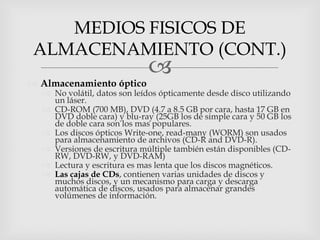 MEDIOS FISICOS DE
 ALMACENAMIENTO (CONT.)
                             
 Almacenamiento óptico
   No volátil, datos son leídos ópticamente desde disco utilizando
    un láser.
   CD-ROM (700 MB), DVD (4.7 a 8.5 GB por cara, hasta 17 GB en
    DVD doble cara) y blu-ray (25GB los de simple cara y 50 GB los
    de doble cara son los mas populares.
   Los discos ópticos Write-one, read-many (WORM) son usados
    para almacenamiento de archivos (CD-R and DVD-R).
   Versiones de escritura múltiple también están disponibles (CD-
    RW, DVD-RW, y DVD-RAM)
   Lectura y escritura es mas lenta que los discos magnéticos.
   Las cajas de CDs, contienen varias unidades de discos y
    muchos discos, y un mecanismo para carga y descarga
    automática de discos, usados para almacenar grandes
    volúmenes de información.
 