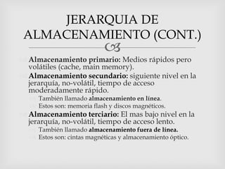 JERARQUIA DE
 ALMACENAMIENTO (CONT.)
                           
 Almacenamiento primario: Medios rápidos pero
  volátiles (cache, main memory).
 Almacenamiento secundario: siguiente nivel en la
  jerarquía, no-volátil, tiempo de acceso
  moderadamente rápido.
   También llamado almacenamiento en línea.
   Estos son: memoria flash y discos magnéticos.
 Almacenamiento terciario: El mas bajo nivel en la
  jerarquía, no-volátil, tiempo de acceso lento.
   También llamado almacenamiento fuera de línea.
   Estos son: cintas magnéticas y almacenamiento óptico.
 