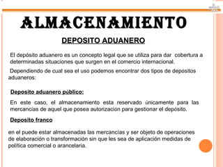 ALMACENAMIENTO
                    DEPOSITO ADUANERO
El depósito aduanero es un concepto legal que se utiliza para dar cobertura a
determinadas situaciones que surgen en el comercio internacional.
 Dependiendo de cual sea el uso podemos encontrar dos tipos de depósitos
aduaneros:

Deposito aduanero público:
En este caso, el almacenamiento esta reservado únicamente para las
mercancías de aquel que posea autorización para gestionar el depósito.
Deposito franco

en el puede estar almacenadas las mercancías y ser objeto de operaciones
de elaboración o transformación sin que les sea de aplicación medidas de
política comercial o arancelaria.
 