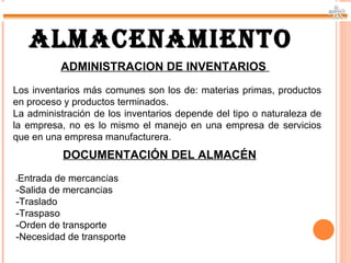ALMACENAMIENTO
          ADMINISTRACION DE INVENTARIOS
Los inventarios más comunes son los de: materias primas, productos
en proceso y productos terminados.
La administración de los inventarios depende del tipo o naturaleza de
la empresa, no es lo mismo el manejo en una empresa de servicios
que en una empresa manufacturera.
           DOCUMENTACIÓN DEL ALMACÉN
-Entrada de mercancías
-Salida de mercancías
-Traslado
-Traspaso
-Orden de transporte
-Necesidad de transporte
 
