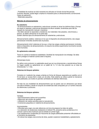 ALMACENAMIENTO


- Posibilidad de reubicar en todo momento los artículos en función de las frecuencias.
Inversión elevada, puede llegar a triplicar la necesaria para un almacenamiento convencional.
Casos de aplicación:
- Materiales pequeños

Métodos de almacenamiento

En estantería:
• El almacenamiento en estanterías y estructuras consiste en situar los distintos tipos y formas
de carga en estantes y estructuras alveolares de altura variable, sirviéndose para ello de
equipos de manutención manual o mecánica
• Se debe calcular la capacidad y resistencia, los materiales más pesados, voluminosos y
tóxicos, se deben almacenar en la parte baja.
Existen distintos tipos de almacenamiento en estanterías y estructuras:

Almacenamiento estático: sistemas en los que el dispositivo de almacenamiento y las cargas
permanecen inmóviles durante todo el proceso.

Almacenamiento móvil: sistemas en los que, si bien las cargas unitarias permanecen inmóviles
sobre el dispositivo de almacenamiento, el conjunto de ambos experimenta movimiento durante
todo el proceso.

En apilamiento ordenado:

Tener en cuenta la resistencia estabilidad y facilidad de manipulación de embalaje. Se debe
cubrir proteger el material cuando este lo requiera.

Almacenaje al piso:

Se define como producto no paletizable aquel que por sus dimensiones y características físicas
no hagan posible su apilamiento en un pallet de 1x 1.2 mts Una posición es un área de
dimensiones 1 x 1 mts.

Sistemas de bloques apilados:


Consiste en ir apilando las cargas unitarias en forma de bloques separados por pasillos con el
fin de tener un acceso fácil a cada uno de ellos. Éste sistema se utiliza cuando la mercancía
está paletizada y se recibe en grandes cantidades de distintas referencias.


Se trata de una modalidad de almacenamiento que se puede usar en almacenes que tienen
una altura limitada y donde el conjunto de existencias está compuesto por un número reducido
de referencias o productos.


Sistemas de bloques apilados:

Ventajas
• Aprovechamiento óptimo de la superficie.
• Reducción del número de pasillos.
• Utilización de medios sencillos para la manutención.
• Inversiones pequeñas en material de almacenamiento.

Inconvenientes
• Dificultad para coger una sola referencia a la hora de preparar los lotes de salida.
• La valoración de existencias empleando el método Fifo, presenta serios problemas al no
conocer cuál ha sido el artículo que ha entrado en primer lugar.
• Las expediciones constituidas por fracciones de cargas paletizadas presentan dificultades en
el momento de prepararlas.
• Al colocar las cargas unas encima de otras, pueden ocasionar inestabilidad y aplastamiento
 