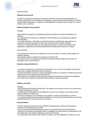 ALMACENAMIENTO


de la mercancía.

Sistema convencional

Consiste en almacenar productos combinando el empleo de mercancías paletizadas con
artículos individuales. Es el sistema más empleado, ya que permite el acceso directo y unitario
a cada paleta almacenada, y, además, puede adaptarse a cualquier tipo de carga en lo que se
refiere a peso y volumen.

Almacenamiento convencional

Ventajas

• Éste sistema se adapta con facilidad y permite una distribución lógica del espacio en el
almacén.
• Su implantación es sencilla y se adapta sin inconvenientes a los programas de gestión
informatizados.
• Se puede acceder sin dificultad a las distintas paletas localizándolas rápidamente y la
mercancía se puede manipular sin tener que mover otra que no sea la deseada.
• Permite un control exhaustivo de las existencias siempre y cuando la mercancía esté
clasificada y organizada. Se detecta rápidamente la existencia de roturas en el stock.

Inconvenientes

• La mercancía se almacena con paletas de una única medida, sin poder utilizar paletas con
medidas distintas.
• No permite realizar la salida física utilizando el método Fifo.
• El volumen de la mercancía que se desea almacenar quedará limitado a los medios de
transporte interno que se utilicen.

Sistema compacto (Drive-in)


• Consiste en almacenar la mercancía en estanterías, con un mínimo de pasillos que permitan
el paso de carretillas elevadoras entre los mismos.
• El almacenamiento compacto o de gran densidad permite una ocupación excelente tanto de la
superficie como del volumen disponible del local
• Este sistema es el preferido para almacenar grandes cantidades de mercancía homogénea
que no tiene gran rotación que afecta al mismo tiempo a todos los artículos.


Sistema compacto

Ventajas
• Aprovechamiento excelente del almacén. Se requiere una inversión menor en la construcción
y energía necesaria en el local.
• La mercancía almacenada no sufre deterioros, ya que no se colocan una encima de otra y
podemos aplicar el método Fifo.
• El ahorro de espacio en los pasillos es muy grande, ya que la manutención es mínima.
• Los costes elevados por las carretillas elevadoras, así como por el mantenimiento, se reducen
considerablemente y el rendimiento es muy bueno.

Inconvenientes

• Existen bastantes limitaciones para establecer clasificaciones o fechas de caducidad y
permite una sola referencia por pasillo.
• Las mercancías pueden perjudicarse cuando se manipulan dentro de las estanterías.
• Exige que los medios de transporte interno se adapten a las dimensiones y características de
las estanterías y sólo admiten paletas de una única dimensión.
• Las operaciones de manutención suelen ser lentas y una vez establecido el sistema es muy
 