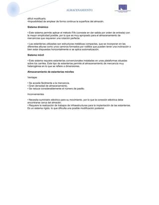 ALMACENAMIENTO


difícil modificarlo.
•Imposibilidad de emplear de forma continua la superficie del almacén.

Sistema dinámico

• Este sistema permite aplicar el método Fifo (consiste en dar salida por orden de entrada) con
la mayor simplicidad posible, por lo que es muy apropiado para el almacenamiento de
mercancías que requieren una rotación perfecta.

• Las estanterías utilizadas son estructuras metálicas compactas, que se incorporan en las
diferentes alturas como unos caminos formados por rodillos que pueden tener una inclinación o
bien estar dispuestas horizontalmente si se aplica automatización.

Sistema móvil

• Este sistema requiere estanterías convencionales instaladas en unas plataformas situadas
sobre los carriles. Este tipo de estanterías permite el almacenamiento de mercancía muy
heterogénea en lo que se refiere a dimensiones.

Almacenamiento de estanterías móviles

Ventajas

• Se accede fácilmente a la mercancía.
• Gran densidad de almacenamiento.
• Se reduce considerablemente el número de pasillo.

Inconvenientes

• Necesita suministro eléctrico para su movimiento, por lo que la conexión eléctrica debe
encontrarse cerca del almacén.
• Requiere la realización de trabajos de infraestructuras para la implantación de las estanterías.
Es un sistema rígido, lo que dificulta una posible modificación posterior
 