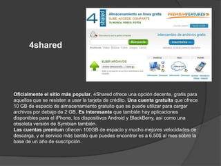 4shared




Oficialmente el sitio más popular, 4Shared ofrece una opción decente, gratis para
aquellos que se resisten a usar la tarjeta de crédito. Una cuenta gratuita que ofrece
10 GB de espacio de almacenamiento gratuito que se puede utilizar para cargar
archivos por debajo de 2 GB. Es interesante que también hay aplicaciones
disponibles para el iPhone, los dispositivos Android y BlackBerry, así como una
obsoleta versión de Symbian también.
Las cuentas premium ofrecen 100GB de espacio y mucho mejores velocidades de
descarga, y el servicio más barato que puedes encontrar es a 6.50$ al mes sobre la
base de un año de suscripción.
 