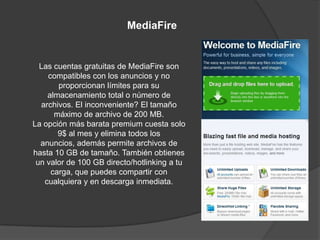 MediaFire


  Las cuentas gratuitas de MediaFire son
    compatibles con los anuncios y no
       proporcionan límites para su
    almacenamiento total o número de
  archivos. El inconveniente? El tamaño
      máximo de archivo de 200 MB.
La opción más barata premium cuesta solo
       9$ al mes y elimina todos los
  anuncios, además permite archivos de
hasta 10 GB de tamaño. También obtienes
 un valor de 100 GB directo/hotlinking a tu
     carga, que puedes compartir con
   cualquiera y en descarga inmediata.
 