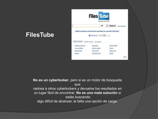 FilesTube




  No es un cyberlocker, pero si es un motor de búsqueda
                                que
  rastrea a otros cyberlockers y devuelve los resultados en
   un lugar fácil de encontrar. No es una mala solución si
                         estás buscando
     algo difícil de alcanzar, le falta una opción de carga.
 