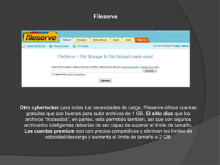 Fileserve




Otro cyberlocker para todas tus necesidades de carga, Fileserve ofrece cuentas
  gratuitas que son buenas para subir archivos de 1 GB. El sitio dice que los
  archivos “troceados”, en partes, esta permitido también, así que con algunos
 archivados inteligentes deberías de ser capaz de superar el límite de tamaño.
 Las cuentas premium son con precios competitivos y eliminan los límites de
           velocidad/descarga y aumenta el límite de tamaño a 2 GB.
 