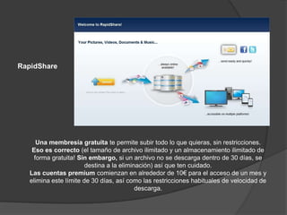 RapidShare




      Una membresía gratuita te permite subir todo lo que quieras, sin restricciones.
    Eso es correcto (el tamaño de archivo ilimitado y un almacenamiento ilimitado de
     forma gratuita! Sin embargo, si un archivo no se descarga dentro de 30 días, se
                        destina a la eliminación) así que ten cuidado.
   Las cuentas premium comienzan en alrededor de 10€ para el acceso de un mes y
   elimina este límite de 30 días, así como las restricciones habituales de velocidad de
                                           descarga.
 