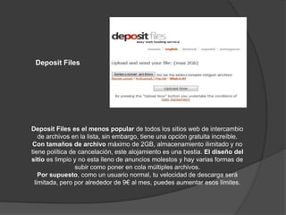 Deposit Files




Deposit Files es el menos popular de todos los sitios web de intercambio
    de archivos en la lista, sin embargo, tiene una opción gratuita increíble.
 Con tamaños de archivo máximo de 2GB, almacenamiento ilimitado y no
tiene política de cancelación, este alojamiento es una bestia. El diseño del
sitio es limpio y no esta lleno de anuncios molestos y hay varias formas de
                 subir como poner en cola múltiples archivos.
    Por supuesto, como un usuario normal, tu velocidad de descarga será
  limitada, pero por alrededor de 9€ al mes, puedes aumentar esos límites.
 