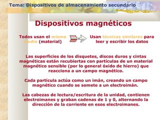 Todos usan el mismo
medio (material)
Usan técnicas similares para
leer y escribir los datos
Las superficies de los disquetes, discos duros y cintas
magnéticas están recubiertas con partículas de un material
magnético sensible (por lo general óxido de hierro) que
reacciona a un campo magnético.
Cada partícula actúa como un imán, creando un campo
magnético cuando se somete a un electroimán.
Las cabezas de lectura/escritura de la unidad, contienen
electroimanes y graban cadenas de 1 y 0, alternando la
dirección de la corriente en esos electroimanes.
Tema: Dispositivos de almacenamiento secundario
Dispositivos magnéticos
 
