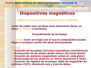 ¿Cómo se organizan los datos en un disco?
Antes de poder usar un disco para almacenar datos, se
debe formatear o inicializar.
Procedimiento de formateo
Objetivo: Crear un mapa con el que la computadora pueda
llegar a cualquier punto del disco directamente.
Pasos:
 Creación de las pistas (círculos magnéticos concéntricos)
 Numeración de las pistas desde afuera (0) hacia dentro
 Creación de sectores (segmentos cortos en cada pista)
 Numeración de los sectores en forma secuencial y única
 Creación de registro de arranque, tabla de asignación de
archivos (FAT), directorio raíz y área de datos.
Tema: Dispositivos de almacenamiento secundario
Dispositivos magnéticos
 