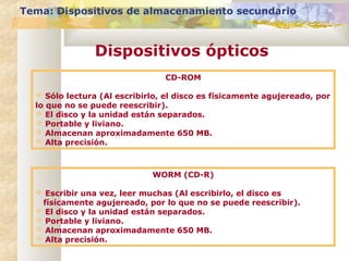 CD-ROM
 Sólo lectura (Al escribirlo, el disco es físicamente agujereado, por
lo que no se puede reescribir).
 El disco y la unidad están separados.
 Portable y liviano.
 Almacenan aproximadamente 650 MB.
 Alta precisión.
WORM (CD-R)
 Escribir una vez, leer muchas (Al escribirlo, el disco es
físicamente agujereado, por lo que no se puede reescribir).
 El disco y la unidad están separados.
 Portable y liviano.
 Almacenan aproximadamente 650 MB.
 Alta precisión.
Tema: Dispositivos de almacenamiento secundario
Dispositivos ópticos
 