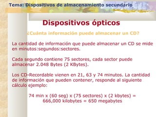 Tema: Dispositivos de almacenamiento secundario
Dispositivos ópticos
¿Cuánta información puede almacenar un CD?
La cantidad de información que puede almacenar un CD se mide
en minutos:segundos:sectores.
Cada segundo contiene 75 sectores, cada sector puede
almacenar 2.048 Bytes (2 KBytes).
Los CD-Recordable vienen en 21, 63 y 74 minutos. La cantidad
de información que pueden contener, responde al siguiente
cálculo ejemplo:
74 min x (60 seg) x (75 sectores) x (2 kbytes) =
666,000 kilobytes = 650 megabytes
 