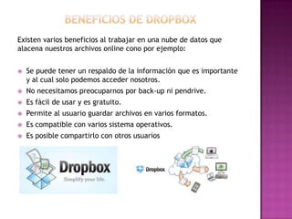 Existen varios beneficios al trabajar en una nube de datos que
alacena nuestros archivos online cono por ejemplo:


Se puede tener un respaldo de la información que es importante
y al cual solo podemos acceder nosotros.



No necesitamos preocuparnos por back-up ni pendrive.



Es fácil de usar y es gratuito.



Permite al usuario guardar archivos en varios formatos.



Es compatible con varios sistema operativos.



Es posible compartirlo con otros usuarios

 