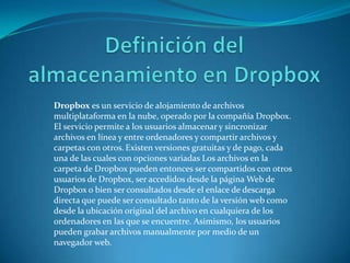 Dropbox es un servicio de alojamiento de archivos
multiplataforma en la nube, operado por la compañía Dropbox.
El servicio permite a los usuarios almacenar y sincronizar
archivos en línea y entre ordenadores y compartir archivos y
carpetas con otros. Existen versiones gratuitas y de pago, cada
una de las cuales con opciones variadas Los archivos en la
carpeta de Dropbox pueden entonces ser compartidos con otros
usuarios de Dropbox, ser accedidos desde la página Web de
Dropbox o bien ser consultados desde el enlace de descarga
directa que puede ser consultado tanto de la versión web como
desde la ubicación original del archivo en cualquiera de los
ordenadores en las que se encuentre. Asimismo, los usuarios
pueden grabar archivos manualmente por medio de un
navegador web.