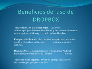 Tus archivos, en cualquier lugar.- Cualquier
archivo que guardes en tu Dropbox se guarda automáticamente
en tus equipos, teléfono y en el sitio web de Dropbox.
Comparte fácilmente.- Las carpetas compartidas permiten
que la gente trabaje junta en los
mismos proyectos y
archivos.
Dropbox Móvil.- Las aplicaciones IPhone, Ipad, Android y
BlackBerry permiten llevar tu Dropbox
a mano.
Tus cosas están seguras.- DropBox protege tus archivos
sin que tengas que pensar en ello