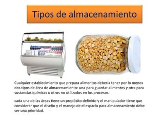 Tipos de almacenamiento
Cualquier establecimiento que prepara alimentos debería tener por lo menos
dos tipos de área de almacenamiento: una para guardar alimentos y otra para
sustancias químicas u otros no utilizados en los procesos.
cada una de las áreas tiene un propósito definido y el manipulador tiene que
considerar que el diseño y el manejo de el espacio para almacenamiento debe
ser una prioridad.
 