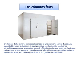 Las cámaras frías
En el diseño de las cámaras es necesario conocer el funcionamiento técnico de estas, su
capacidad térmica y la disipación de calor permisible por: iluminación, condiciones
climatológicas exteriores, temperatura corporal, infiltración de aire, que penetra en la cámara
cada vez que se abre su puerta y otras fuentes de infiltración tales como rendijas, juntas de
puertas deficientes, etc. Entrada y salida afecta..congelación y conservación.
 