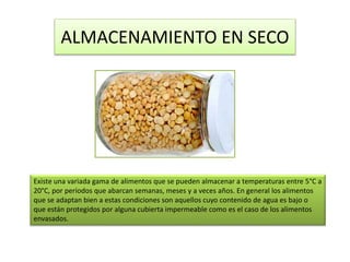 ALMACENAMIENTO EN SECO
Existe una variada gama de alimentos que se pueden almacenar a temperaturas entre 5°C a
20°C, por períodos que abarcan semanas, meses y a veces años. En general los alimentos
que se adaptan bien a estas condiciones son aquellos cuyo contenido de agua es bajo o
que están protegidos por alguna cubierta impermeable como es el caso de los alimentos
envasados.
 