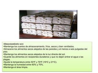Almacenamiento seco
•Mantenga los cuartos de almacenamiento, fríos, secos y bien ventilados.
•Almacene los alimentos secos alejados de las paredes y al menos a seis pulgadas del
piso.
•Mantenga los alimentos secos alejados de la luz directa del sol.
•Guarde los alimentos en recipientes duraderos y que no dejen entrar el agua o las
plagas.
•Ajuste la temperatura entre 50oF y 70oF (10oC y 21oC).
•Mantenga la humedad entre 60% y 70%.
•Mantenga el área limpia.
 