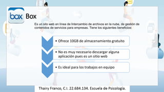 Box
Es un sito web en línea de Intercambio de archivos en la nube, de gestión de
contenidos de servicios para empresas. Tiene los siguientes beneficios:
• Ofrece 10GB de almacenamiento gratuito
• No es muy necesario descargar alguna
aplicación pues es un sitio web
• Es ideal para los trabajos en equipo
 