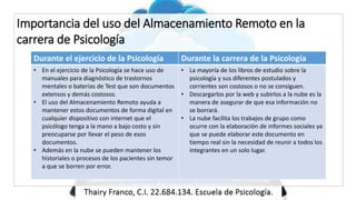 Importancia del uso del Almacenamiento Remoto en la
carrera de Psicología
Durante el ejercicio de la Psicología Durante la carrera de la Psicología
• En el ejercicio de la Psicología se hace uso de
manuales para diagnóstico de trastornos
mentales o baterías de Test que son documentos
extensos y demás costosos.
• El uso del Almacenamiento Remoto ayuda a
mantener estos documentos de forma digital en
cualquier dispositivo con internet que el
psicólogo tenga a la mano a bajo costo y sin
preocuparse por llevar el peso de esos
documentos.
• Además en la nube se pueden mantener los
historiales o procesos de los pacientes sin temor
a que se borren por error.
• La mayoría de los libros de estudio sobre la
psicología y sus diferentes postulados y
corrientes son costosos o no se consiguen.
• Descargarlos por la web y subirlos a la nube es la
manera de asegurar de que esa información no
se borrará.
• La nube facilita los trabajos de grupo como
ocurre con la elaboración de informes sociales ya
que se puede elaborar este documento en
tiempo real sin la necesidad de reunir a todos los
integrantes en un solo lugar.
 