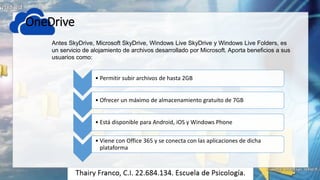 OneDrive
• Permitir subir archivos de hasta 2GB
• Ofrecer un máximo de almacenamiento gratuito de 7GB
• Está disponible para Android, iOS y Windows Phone
• Viene con Office 365 y se conecta con las aplicaciones de dicha
plataforma
Antes SkyDrive, Microsoft SkyDrive, Windows Live SkyDrive y Windows Live Folders, es
un servicio de alojamiento de archivos desarrollado por Microsoft. Aporta beneficios a sus
usuarios como:
 