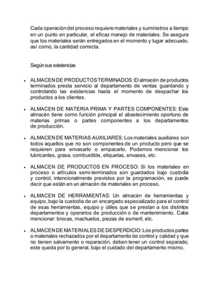 Cada operacióndel proceso requiere materiales y suministros a tiempo
en un punto en particular, el eficaz manejo de materiales. Se asegura
que los materiales serán entregados en el momento y lugar adecuado,
así como, la cantidad correcta.
Segúnsus existencias
 ALMACENDE PRODUCTOSTERMINADOS: Elalmacén de productos
terminados presta servicio al departamento de ventas guardando y
controlando las existencias hasta el momento de despachar los
productos a los clientes.
 ALMACEN DE MATERIA PRIMA Y PARTES COMPONENTES: Este
almacén tiene como función principal el abastecimiento oportuno de
materias primas o partes componentes a los departamentos
de producción.
 ALMACEN DE MATERIAS AUXILIARES: Los materiales auxiliares son
todos aquellos que no son componentes de un producto pero que se
requieren para envasarlo o empacarlo. Podemos mencionar los
lubricantes, grasa, combustible, etiquetas, envases, etc.
 ALMACEN DE PRODUCTOS EN PROCESO: Si los materiales en
proceso o artículos semi-terminados son guardados bajo custodia
y control, intencionalmente previstos por la programación, se puede
decir que están en un almacén de materiales en proceso.
 ALMACEN DE HERRAMIENTAS: Un almacén de herramientas y
equipo, bajo la custodia de un encargado especializado para el control
de esas herramientas, equipo y útiles que se prestan a los distintos
departamentos y operarios de producción o de mantenimiento. Cabe
mencionar: brocas, machuelos, piezas de esmeril, etc.
 ALMACENDE MATERIALES DE DESPERDICIO:Los productos partes
o materiales rechazados por el departamento de control y calidad y que
no tienen salvamento o reparación, deben tener un control separado;
este queda por lo general, bajo el cuidado del departamento mismo.
 