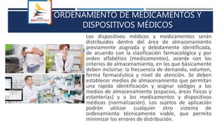 ORDENAMIENTO DE MEDICAMENTOS Y
DISPOSITIVOS MÉDICOS
Los dispositivos médicos y medicamentos serán
distribuidos dentro del área de almacenamiento
previamente asignada y debidamente identificada,
de acuerdo con la clasificación farmacológica y por
orden alfabético (medicamentos), acorde con los
criterios de almacenamiento, en los que básicamente
deben incluirse: la frecuencia de demanda, volumen,
forma farmacéutica y nivel de atención. Se deben
establecer medios de almacenamiento que permitan
una rápida identificación y asignar códigos a los
medios de almacenamiento (espacios, áreas físicas y
estanterías) y a los medicamentos y dispositivos
médicos (normalización). Los sujetos de aplicación
podrán utilizar cualquier otro sistema de
ordenamiento técnicamente viable, que permita
minimizar los errores de distribución.
 