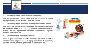 S
2. Almacenaje de los medicamentos controlados
Los estupefacientes y otros medicamentos controlados deben
estar guardados en un armario cerrado con llave.
3. Almacenaje de los productos que requieran cadena de frío
Los productos que necesitan cadena de frío deben conservarse
en frigorífico entre 2 °C y 8 °C: vacunas, immunoglobulinas,
sueros, insulina, ergometrina, oxitocina, dinoprostona, algunos
tests de laboratorio, etc.
4. Almacenamiento del material médico
Dada la gran diversidad en estos artículos, no utilizar el orden
alfabético sino reagruparlos en subgrupos: material de inyección,
de cura, suturas, material y reactivos de laboratorio, etc.
 