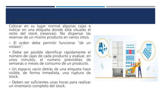 5. Almacenamiento de productos voluminosos
Colocar en su lugar normal algunas cajas e
indicar en una etiqueta donde está situado el
resto del stock (reservas). No dispersar las
reservas de un mismo producto en varios sitios.
– El orden debe permitir funcionar “de un
vistazo”:
• Debe ser posible identificar rápidamente el
número de cajas de cada producto y evaluar, en
unos minutos, el número previsibles de
semanas o meses de consumo de un producto.
• Un espacio vacío detrás de una etiqueta hace
visible, de forma inmediata, una ruptura de
stock.
– Deben ser suficientes unas horas para realizar
un inventario completo del stock.
 
