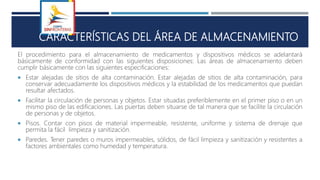 S
CARACTERÍSTICAS DEL ÁREA DE ALMACENAMIENTO
El procedimiento para el almacenamiento de medicamentos y dispositivos médicos se adelantará
básicamente de conformidad con las siguientes disposiciones: Las áreas de almacenamiento deben
cumplir básicamente con las siguientes especificaciones:
 Estar alejadas de sitios de alta contaminación. Estar alejadas de sitios de alta contaminación, para
conservar adecuadamente los dispositivos médicos y la estabilidad de los medicamentos que puedan
resultar afectados.
 Facilitar la circulación de personas y objetos. Estar situadas preferiblemente en el primer piso o en un
mismo piso de las edificaciones. Las puertas deben situarse de tal manera que se facilite la circulación
de personas y de objetos.
 Pisos. Contar con pisos de material impermeable, resistente, uniforme y sistema de drenaje que
permita la fácil limpieza y sanitización.
 Paredes. Tener paredes o muros impermeables, sólidos, de fácil limpieza y sanitización y resistentes a
factores ambientales como humedad y temperatura.
 