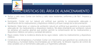 S
CARACTERÍSTICAS DEL ÁREA DE ALMACENAMIENTO
 Techos y cielo rasos. Contar con techos y cielo rasos resistentes, uniformes y de fácil limpieza y
sanitización.
 Iluminación. Contar con luz natural y/o artificial que permita la conservación adecuada e
identificación de los medicamentos y dispositivos médicos y el buen manejo de la documentación.
 Ventilación. Debe tener un sistema de ventilación natural y/o artificial que garantice la conservación
adecuada de los medicamentos y dispositivos médicos. No debe entenderse por ventilación natural
las ventanas y/o puertas abiertas que podrían permitir la contaminación de los medicamentos y
dispositivos médicos con polvo y suciedad del exterior.
 Rayos solares. Evitar la incidencia directa de los rayos solares sobre los medicamentos y dispositivos
médicos.
 Condiciones de temperatura y humedad. Contar con mecanismos que garanticen las condiciones de
temperatura y humedad relativa recomendadas por el fabricante. Se llevarán registros de control de
estas variables con un termómetro adecuado y un higrómetro calibrado.
 