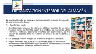 ORGANIZACIÓN INTERIOR DEL ALMACÉN
La organización debe ser lógica y en concordancia con el circuito de recepción,
almacenamiento, distribución.
1. Estanterías y palets
 Es indispensable disponer de estanterías sólidas y estables. En los países
tropicales donde las termitas atacan a la madera, se recomienda utilizar
estanterías metálicas. Estanterías metálicas son desmontables, es fácil
adaptar los espacios entre los estantes al tamaño de las mercancías a
colocar.
 Los espacios entre los muros y las estanterías mejoran la ventilación.
 Ningún producto o caja, aunque sea voluminosa, debe ser almacenado
directamente sobre el suelo sino sobre palets que permiten la circulación del
aire y confieren una protección contra la humedad.
 