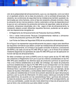 11
ción de la peligrosidad del almacenamiento, que a su vez depende, como se indicó
en el apartado anterior, de la clase de producto y de la cantidad almacenada. No
obstante, las condiciones de seguridad de las instalaciones también quedarán de-
terminadas por otros factores, como el tipo de recipiente utilizado (móviles o fijos),
la ubicación de los mismos (exterior, interior, soterrado) o el tipo de dependencia en
la que se van a almacenar los productos (armarios de seguridad, salas de almace-
namiento, almacenes industriales, etc.). Así, según el tipo de almacenamiento, la
instalación deberá cumplir diferentes requisitos técnicos, pudiendo ser de aplica-
ción las disposiciones recogidas en:
-	 El Reglamento de Almacenamiento de Productos Químicos (RAPQ).
-	 Una o varias Instrucciones Técnicas Complementarias relativas a almacena-
miento de productos químicos (ITC MIE APQ).
-	 Las Fichas de Datos de Seguridad (FDS) de los productos almacenados.
En la Figura 3 se representan esquemáticamente los pasos a seguir para identificar
los requisitos normativos que deben cumplir las instalaciones del almacenamiento.
Complementariamente, en el Anexo II se puede consultar el alcance y exclusiones
del RAPQ y de cada una de las ITC MIE APQ en vigor, y en el Anexo III se señalan
mediante diagramas los apartados de cada ITC MIE APQ que son de aplicación en
función del tipo de almacenamiento.
Se debe considerar que tanto el RAPQ como la mayor parte de las ITC MIE APQ
son anteriores al Reglamento CLP, por lo que los criterios considerados en las ITC
MIE APQ para establecer los distintos tipos de productos químicos se aproximan
más a los criterios establecidos en la DSD. Sin embargo, las clases de productos
químicos establecidos en alguna ITC MIE APQ no se corresponden con las clases
determinadas por la DSD ni por el Reglamento CLP, sino que se basan en carac-
terísticas físico- químicas del producto químico. Tal es el caso, por ejemplo, de las
clases de líquidos inflamables y combustibles determinadas por la ITC MIE APQ 1,
las cuales son establecidas en función de la presión absoluta de vapor del producto
químico y por su punto de inflamación. En estos casos, habrá que consultar la FDS
para determinar, de acuerdo con las características físico- químicas del producto,
la clase de producto que se tiene conforme a la ITC MIE APQ correspondiente, así
como sus cantidades, y poder de este modo determinar el tipo de almacenamiento
que se tiene y las condiciones que estos deben cumplir.
 