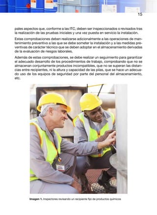 15
pales aspectos que, conforme a las ITC, deben ser inspeccionados o revisados tras
la realización de las pruebas iniciales y una vez puesta en servicio la instalación.
Estas comprobaciones deben realizarse adicionalmente a las operaciones de man-
tenimiento preventivo a las que se debe someter la instalación y a las medidas pre-
ventivas de carácter técnico que se deben adoptar en el almacenamiento derivadas
de la evaluación de riesgos laborales.
Además de estas comprobaciones, se debe realizar un seguimiento para garantizar
el adecuado desarrollo de los procedimientos de trabajo, comprobando que no se
almacenan conjuntamente productos incompatibles, que no se superan las distan-
cias entre recipientes, ni la altura y capacidad de las pilas, que se hace un adecua-
do uso de los equipos de seguridad por parte del personal del almacenamiento,
etc.
Imagen 1. Inspectores revisando un recipiente fijo de productos químicos
 