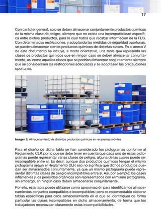 17
Con carácter general, solo se deben almacenar conjuntamente productos químicos
de la misma clase de peligro, siempre que no exista una incompatibilidad específi-
ca entre dichos productos, para lo cual habrá que recabar información de la FDS.
Con determinadas restricciones, y adoptando las medidas de seguridad oportunas,
se pueden almacenar ciertos productos químicos de distintas clases. En el anexo V
de este documento se incluye, a modo orientativo, una tabla que representa las
clases de productos químicos que en ningún caso se deben almacenar conjunta-
mente, así como aquellas clases que se podrían almacenar conjuntamente siempre
que se considerasen las restricciones adecuadas y se adoptasen las precauciones
oportunas.
Imagen 2. Almacenamiento de distintos productos químicos en recipientes móviles
Para el diseño de dicha tabla se han considerado los pictogramas conforme al
Reglamento CLP, por lo que se debe tener en cuenta que cada uno de estos picto-
gramas puede representar varias clases de peligro, alguna de las cuales puede ser
incompatible entre sí. Es decir, aunque dos productos químicos tengan el mismo
pictograma según el Reglamento CLP, eso no significa que dichos productos pue-
dan ser almacenados conjuntamente, ya que un mismo pictograma puede repre-
sentar distintas clases de peligro incompatibles entre sí. Así, por ejemplo: los gases
inflamables y los peróxidos orgánicos son representados con el mismo pictograma,
sin embargo, en ningún caso deben almacenarse conjuntamente.
Por ello, esta tabla puede utilizarse como aproximación para identificar los almace-
namientos conjuntos compatibles e incompatibles; pero es recomendable elaborar
tablas específicas para cada almacenamiento en el que se identifiquen de forma
particular las clases incompatibles en dicho almacenamiento, de forma que los
trabajadores reconozcan claramente estas incompatibilidades.
 
