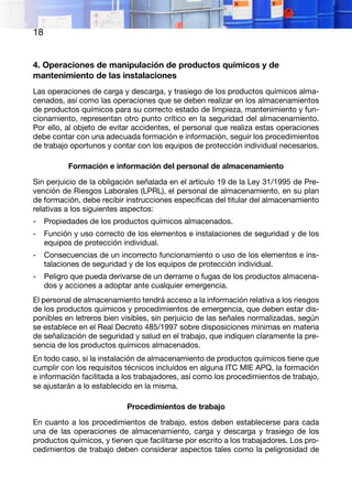 18
4. Operaciones de manipulación de productos químicos y de
mantenimiento de las instalaciones
Las operaciones de carga y descarga, y trasiego de los productos químicos alma-
cenados, así como las operaciones que se deben realizar en los almacenamientos
de productos químicos para su correcto estado de limpieza, mantenimiento y fun-
cionamiento, representan otro punto crítico en la seguridad del almacenamiento.
Por ello, al objeto de evitar accidentes, el personal que realiza estas operaciones
debe contar con una adecuada formación e información, seguir los procedimientos
de trabajo oportunos y contar con los equipos de protección individual necesarios.
Formación e información del personal de almacenamiento
Sin perjuicio de la obligación señalada en el artículo 19 de la Ley 31/1995 de Pre-
vención de Riesgos Laborales (LPRL), el personal de almacenamiento, en su plan
de formación, debe recibir instrucciones específicas del titular del almacenamiento
relativas a los siguientes aspectos:
-	 Propiedades de los productos químicos almacenados.
-	 Función y uso correcto de los elementos e instalaciones de seguridad y de los
equipos de protección individual.
-	 Consecuencias de un incorrecto funcionamiento o uso de los elementos e ins-
talaciones de seguridad y de los equipos de protección individual.
-	 Peligro que pueda derivarse de un derrame o fugas de los productos almacena-
dos y acciones a adoptar ante cualquier emergencia.
El personal de almacenamiento tendrá acceso a la información relativa a los riesgos
de los productos químicos y procedimientos de emergencia, que deben estar dis-
ponibles en letreros bien visibles, sin perjuicio de las señales normalizadas, según
se establece en el Real Decreto 485/1997 sobre disposiciones mínimas en materia
de señalización de seguridad y salud en el trabajo, que indiquen claramente la pre-
sencia de los productos químicos almacenados.
En todo caso, si la instalación de almacenamiento de productos químicos tiene que
cumplir con los requisitos técnicos incluidos en alguna ITC MIE APQ, la formación
e información facilitada a los trabajadores, así como los procedimientos de trabajo,
se ajustarán a lo establecido en la misma.
Procedimientos de trabajo
En cuanto a los procedimientos de trabajo, estos deben establecerse para cada
una de las operaciones de almacenamiento, carga y descarga y trasiego de los
productos químicos, y tienen que facilitarse por escrito a los trabajadores. Los pro-
cedimientos de trabajo deben considerar aspectos tales como la peligrosidad de
 