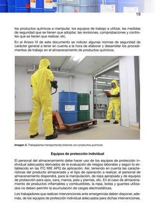 19
los productos químicos a manipular, los equipos de trabajo a utilizar, las medidas
de seguridad que se tienen que adoptar, las revisiones, comprobaciones y contro-
les que se tienen que realizar, etc.
En el Anexo VI de este documento se indican algunas normas de seguridad de
carácter general a tener en cuenta a la hora de elaborar y desarrollar los procedi-
mientos de trabajo en el almacenamiento de productos químicos.
Imagen 3. Trabajadores transportando bidones con productos químicos
Equipos de protección individual
El personal del almacenamiento debe hacer uso de los equipos de protección in-
dividual adecuados derivados de la evaluación de riesgos laborales y según lo es-
tablecido en las ITC MIE APQ de aplicación. Así, teniendo en cuenta las caracte-
rísticas del producto almacenado y el tipo de operación a realizar, el personal de
almacenamiento dispondrá, para la manipulación, de ropa apropiada y de equipos
de protección para ojos, cara, manos, pies y piernas, etc. En el caso de almacena-
miento de productos inflamables y combustibles, la ropa, botas y guantes utiliza-
dos no deben permitir la acumulación de cargas electrostáticas.
Los trabajadores que realicen intervenciones ante emergencias deben disponer, ade-
más, de los equipos de protección individual adecuados para dichas intervenciones.
 