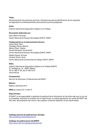 Título:
Almacenamiento de productos químicos. Orientaciones para la identificación de los requisitos
de seguridad en el almacenamiento de productos químicos peligrosos
Autor:
Instituto Nacional de Seguridad e Higiene en el Trabajo
Documento elaborado por:
Sanz Albert, Fernando
Centro Nacional de Nuevas Tecnologías (CNCT). INSHT
Colaboradores en el asesoramiento técnico:
López Riera, Sara
Cantalejo García, Marcos
Gálvez Pérez, Virginia
Sousa Rodríguez, Encarnación
Centro Nacional de Nuevas Tecnologías (CNNT). INSHT
Gadea Carrera, Enrique
Jiménez Simón, Nuria
Centro Nacional de Condiciones de Trabajo (CNCT). INSHT
Edita:
Instituto Nacional de Seguridad e Higiene en el Trabajo (INSHT)
C/ Torrelaguna, 73 - 28027 Madrid
Tel. 91 363 41 00, fax 91 363 43 27
www.insht.es
Composición:
Servicio de Ediciones y Publicaciones del INSHT
Edición:
Madrid, diciembre 2014
NIPO (en línea): 272-14-081-X
Hipervínculos:
El INSHT no es responsable ni garantiza la exactitud de la información en los sitios web que no son de
su propiedad. Asimismo la inclusión de un hipervínculo no implica aprobación por parte del INSHT del
sitio web, del propietario del mismo o de cualquier contenido específico al que aquel redirija
Catálogo general de publicaciones oficiales:
http://publicacionesoficiales.boe.es
Catálogo de publicaciones del INSHT:
http://www.insht.es/catalogopublicaciones/
 