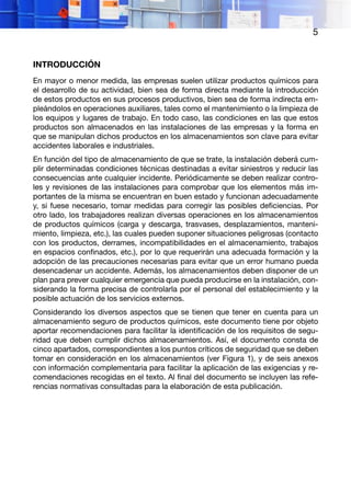 5
INTRODUCCIÓN
En mayor o menor medida, las empresas suelen utilizar productos químicos para
el desarrollo de su actividad, bien sea de forma directa mediante la introducción
de estos productos en sus procesos productivos, bien sea de forma indirecta em-
pleándolos en operaciones auxiliares, tales como el mantenimiento o la limpieza de
los equipos y lugares de trabajo. En todo caso, las condiciones en las que estos
productos son almacenados en las instalaciones de las empresas y la forma en
que se manipulan dichos productos en los almacenamientos son clave para evitar
accidentes laborales e industriales.
En función del tipo de almacenamiento de que se trate, la instalación deberá cum-
plir determinadas condiciones técnicas destinadas a evitar siniestros y reducir las
consecuencias ante cualquier incidente. Periódicamente se deben realizar contro-
les y revisiones de las instalaciones para comprobar que los elementos más im-
portantes de la misma se encuentran en buen estado y funcionan adecuadamente
y, si fuese necesario, tomar medidas para corregir las posibles deficiencias. Por
otro lado, los trabajadores realizan diversas operaciones en los almacenamientos
de productos químicos (carga y descarga, trasvases, desplazamientos, manteni-
miento, limpieza, etc.), las cuales pueden suponer situaciones peligrosas (contacto
con los productos, derrames, incompatibilidades en el almacenamiento, trabajos
en espacios confinados, etc.), por lo que requerirán una adecuada formación y la
adopción de las precauciones necesarias para evitar que un error humano pueda
desencadenar un accidente. Además, los almacenamientos deben disponer de un
plan para prever cualquier emergencia que pueda producirse en la instalación, con-
siderando la forma precisa de controlarla por el personal del establecimiento y la
posible actuación de los servicios externos.
Considerando los diversos aspectos que se tienen que tener en cuenta para un
almacenamiento seguro de productos químicos, este documento tiene por objeto
aportar recomendaciones para facilitar la identificación de los requisitos de segu-
ridad que deben cumplir dichos almacenamientos. Así, el documento consta de
cinco apartados, correspondientes a los puntos críticos de seguridad que se deben
tomar en consideración en los almacenamientos (ver Figura 1), y de seis anexos
con información complementaria para facilitar la aplicación de las exigencias y re-
comendaciones recogidas en el texto. Al final del documento se incluyen las refe-
rencias normativas consultadas para la elaboración de esta publicación.
 