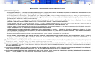 57
Restrinciones en el Almacenamiento Conjunto de Productos Químicos
(1) Consideraciones generales:
- En una misma dependencia o cubeto sólo podrán almacenarse productos de la misma clase o categoría para la que fue proyectado o de otra de riesgo inferior (siempre que sean
compatibles), procurando agrupar aquellos que contengan productos de la misma clase.
- Aunque dos productos químicos tengan el mismo pictograma según el Reglamento CLP, no significa que el almacenamiento conjunto de los mismos sea necesariamente seguro,
ya que un mismo pictograma puede representar distintas clases de peligro incompatibles entre sí. Siempre se debe comprobar la compatibilidad específica entre las distintas clases
y categorías dentro de una misma clase de productos químicos.
- No podrán almacenarse en la misma pila o estantería productos diferentes que presenten posibles reacciones peligrosas. Cuando se almacenen líquidos de diferentes clases o
categorías en una misma pila o estantería se considerará todo el conjunto como un líquido de la clase o categoría más peligrosa.
- No se almacenarán conjuntamente productos que puedan reaccionar entre sí a no ser que exista una barrera física que evite su contacto en caso de incidente (separación mediante
obra, separación por grandes distancias, almacenamiento en cubetos independientes, utilización de armarios de seguridad, etc.).
- No podrán estar en el mismo cubeto recipientes con productos que puedan producir reacciones peligrosas entre sí o que sean incompatibles con los materiales de construcción
de otros recipientes, tanto por sus características químicas como por sus condiciones físicas.
- Se seguirán siempre las indicaciones relativas al almacenamiento conjunto establecidas por ITC MIE APQ o cualquier otra norma técnica de aplicación, y por la FDS. En ningún
caso se almacenarán conjuntamente productos químicos si éste está contraindicado por alguna ITC o norma técnica de aplicación, por la FDS, o así se establece como resultado
de la evaluación de riesgos laborales.
- No estará permitido el almacenamiento conjunto de productos que requieran agentes extintores incompatibles con alguno de ellos.
- En caso de que un producto presente varias clases de peligro, será almacenado en el almacenamiento que cumpla los requisitos técnicos más restrictivos siempre y cuando no
se oponga a lo establecido en ninguna ITC o norma técnica de aplicación, ni a las indicaciones de la FDS; y valorando además el riesgo en términos de probabilidad de que se
produzca un siniestro y consecuencias del mismo.
(2) Los almacenamientos de peróxidos orgánicos deben ser exclusivos para este fin, no permitiéndose el almacenamiento de otros productos químicos ni la realización de operaciones
de trasvase, formulación o de otro tipo, salvo en los almacenamientos de aprovisionamiento diario.
(3) Los líquidos corrosivos que, además, sean inflamables o combustibles, podrán almacenarse junto con otros líquidos inflamables o combustibles siempre que exista entre ellos una
separación física que evite su contacto en caso de incidente (separación mediante obra, separación por grandes distancias, almacenamiento en cubetos independientes, utilización
de armarios de seguridad, etc.).
(4) Los líquidos corrosivos que no sean inflamables ni combustibles podrán almacenarse dentro de cubetos de líquidos inflamables y combustibles, siempre que los materiales, protec-
ciones, disposición y tipo de recipientes sean los exigidos en la ITC MIE APQ 1 a la clase de productos para los que se diseñó el cubeto.
(5) Se podrán almacenar botellas llenas de gases inflamables y otros gases (inertes, oxidantes, tóxicos, corrosivos, etc.) siempre que se disponga de las separaciones físicas previstas en
el artículo 5.2 de la ITC MIE APQ 5 para cada categoría de almacenamiento considerado en dicha ITC.
 